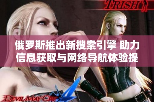 俄罗斯推出新搜索引擎 助力信息获取与网络导航体验提升