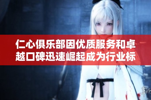 仁心俱乐部因优质服务和卓越口碑迅速崛起成为行业标杆