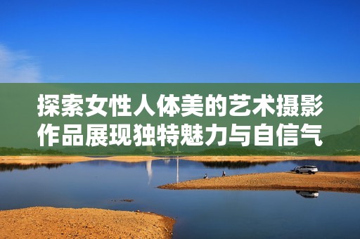 探索女性人体美的艺术摄影作品展现独特魅力与自信气质