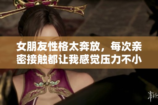 女朋友性格太奔放，每次亲密接触都让我感觉压力不小