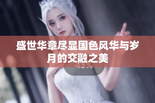 盛世华章尽显国色风华与岁月的交融之美