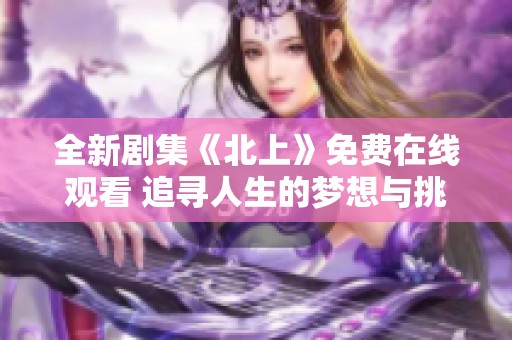 全新剧集《北上》免费在线观看 追寻人生的梦想与挑战之旅