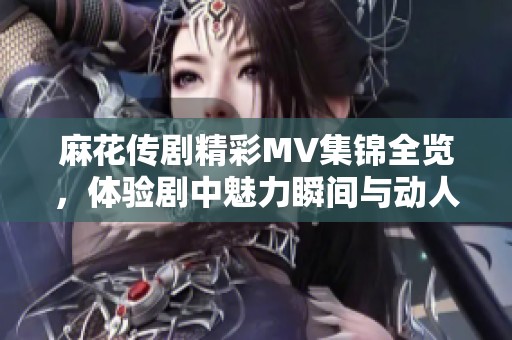 麻花传剧精彩MV集锦全览，体验剧中魅力瞬间与动人旋律