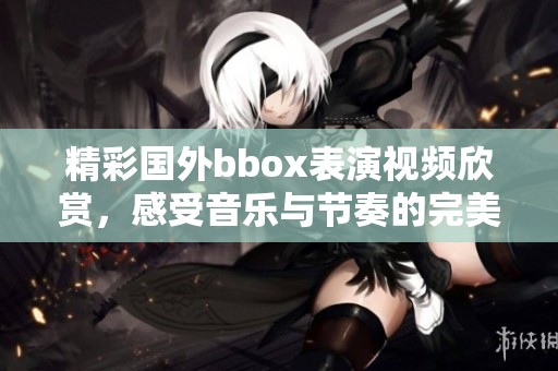 精彩国外bbox表演视频欣赏，感受音乐与节奏的完美结合