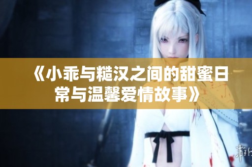 《小乖与糙汉之间的甜蜜日常与温馨爱情故事》