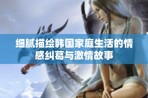 细腻描绘韩国家庭生活的情感纠葛与激情故事