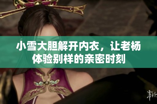 小雪大胆解开内衣，让老杨体验别样的亲密时刻