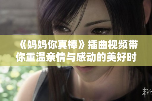 《妈妈你真棒》插曲视频带你重温亲情与感动的美好时刻