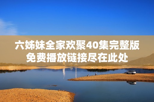 六姊妹全家欢聚40集完整版免费播放链接尽在此处