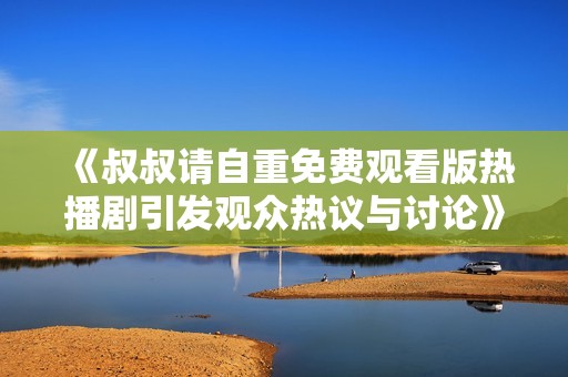 《叔叔请自重免费观看版热播剧引发观众热议与讨论》