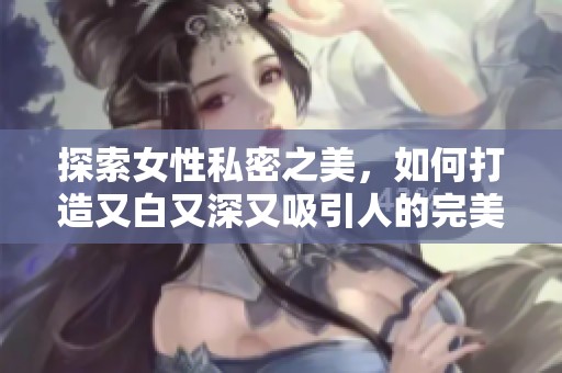 探索女性私密之美，如何打造又白又深又吸引人的完美状态