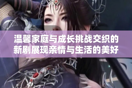 温馨家庭与成长挑战交织的新剧展现亲情与生活的美好瞬间