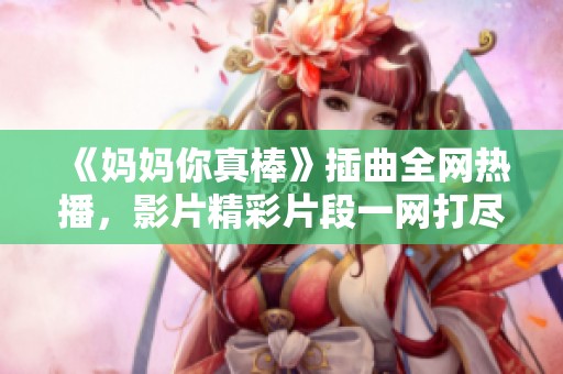 《妈妈你真棒》插曲全网热播，影片精彩片段一网打尽！