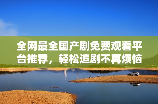 全网最全国产剧免费观看平台推荐，轻松追剧不再烦恼！