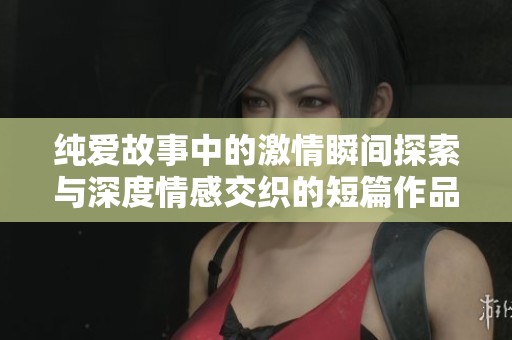 纯爱故事中的激情瞬间探索与深度情感交织的短篇作品