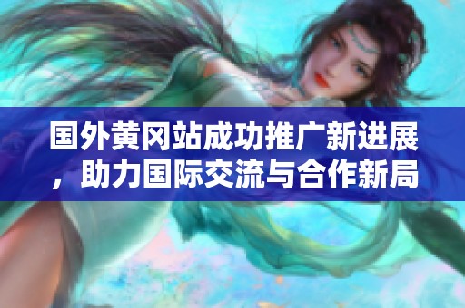 国外黄冈站成功推广新进展，助力国际交流与合作新局面