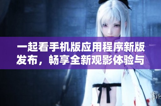 一起看手机版应用程序新版发布，畅享全新观影体验与精彩内容