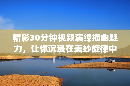 精彩30分钟视频演绎插曲魅力，让你沉浸在美妙旋律中