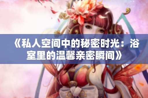 《私人空间中的秘密时光：浴室里的温馨亲密瞬间》