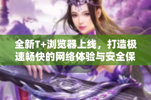 全新T+浏览器上线，打造极速畅快的网络体验与安全保护