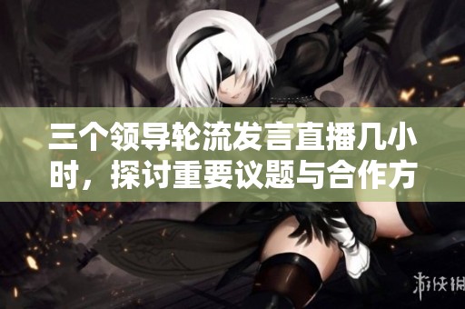 三个领导轮流发言直播几小时，探讨重要议题与合作方向