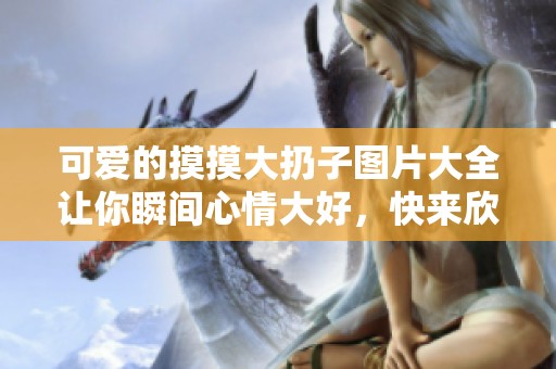 可爱的摸摸大扔子图片大全让你瞬间心情大好，快来欣赏吧