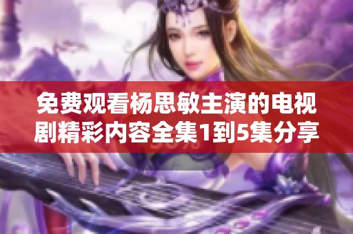 免费观看杨思敏主演的电视剧精彩内容全集1到5集分享