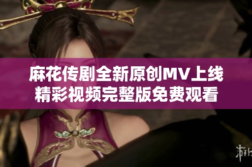 麻花传剧全新原创MV上线精彩视频完整版免费观看