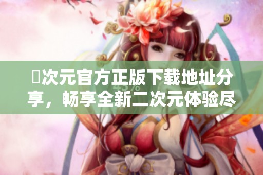 囧次元官方正版下载地址分享，畅享全新二次元体验尽在其中