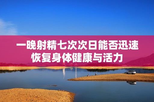 一晚射精七次次日能否迅速恢复身体健康与活力