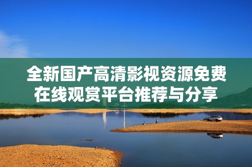 全新国产高清影视资源免费在线观赏平台推荐与分享