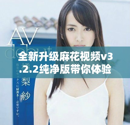 全新升级麻花视频v3.2.2纯净版带你体验极致观影乐趣