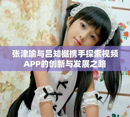 张津瑜与吕知樾携手探索视频APP的创新与发展之路