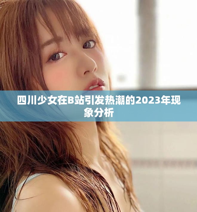 四川少女在B站引发热潮的2023年现象分析