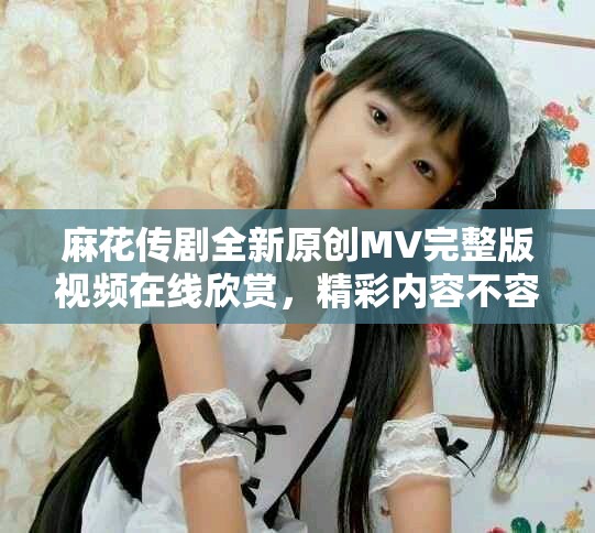 麻花传剧全新原创MV完整版视频在线欣赏，精彩内容不容错过