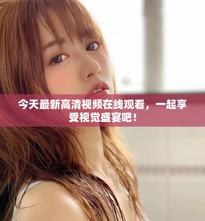 今天最新高清视频在线观看，一起享受视觉盛宴吧！
