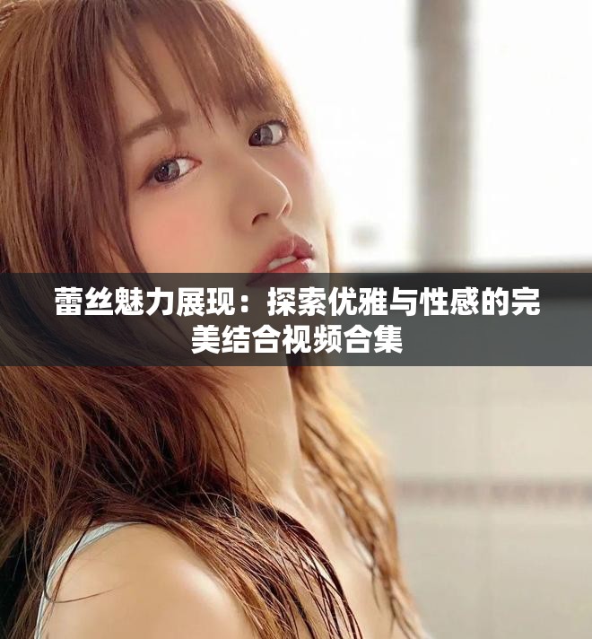 蕾丝魅力展现：探索优雅与性感的完美结合视频合集
