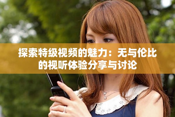 探索特级视频的魅力：无与伦比的视听体验分享与讨论