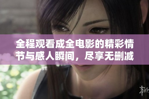 全程观看成全电影的精彩情节与感人瞬间，尽享无删减版体验