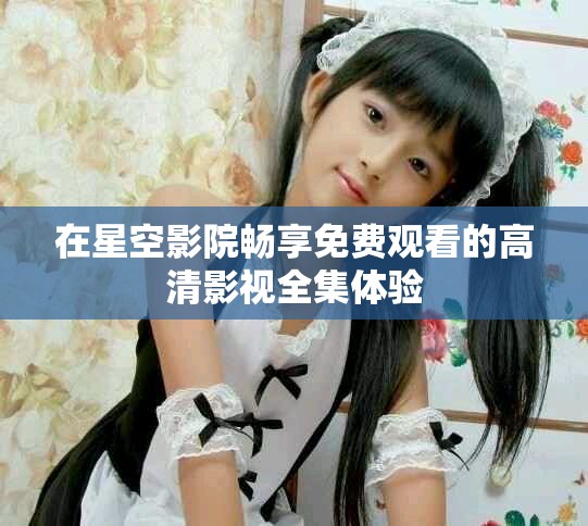 在星空影院畅享免费观看的高清影视全集体验