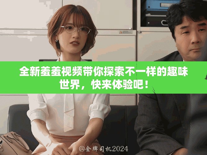 全新羞羞视频带你探索不一样的趣味世界，快来体验吧！