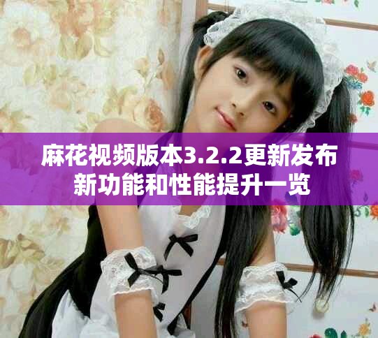 麻花视频版本3.2.2更新发布 新功能和性能提升一览