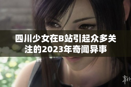 四川少女在B站引起众多关注的2023年奇闻异事