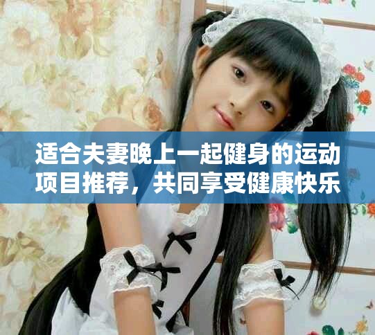 适合夫妻晚上一起健身的运动项目推荐，共同享受健康快乐时光