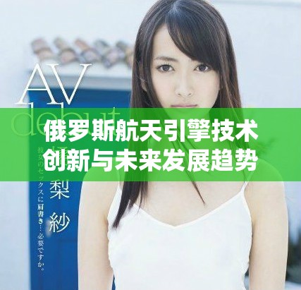 俄罗斯航天引擎技术创新与未来发展趋势的深入探讨