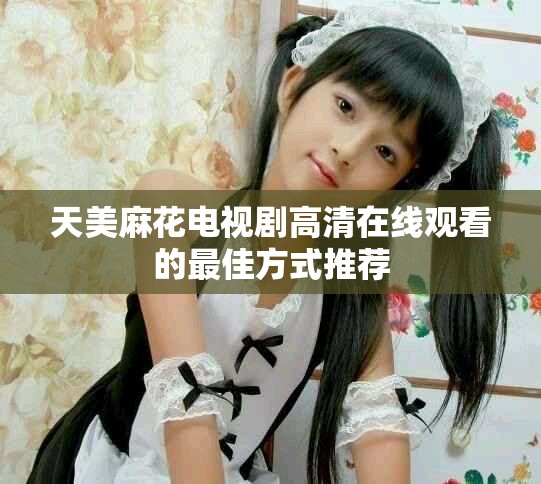 天美麻花电视剧高清在线观看的最佳方式推荐