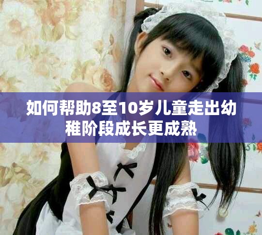 如何帮助8至10岁儿童走出幼稚阶段成长更成熟