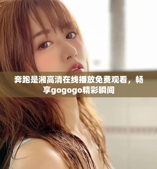奔跑是湘高清在线播放免费观看，畅享gogogo精彩瞬间