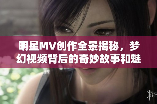 明星MV创作全景揭秘，梦幻视频背后的奇妙故事和魅力