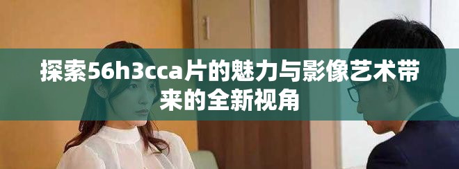 探索56h3cca片的魅力与影像艺术带来的全新视角